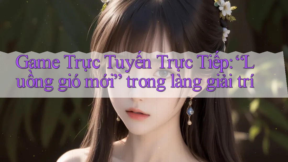 Game Trực Tuyến Trực Tiếp: “Luồng gió mới” trong làng giải trí