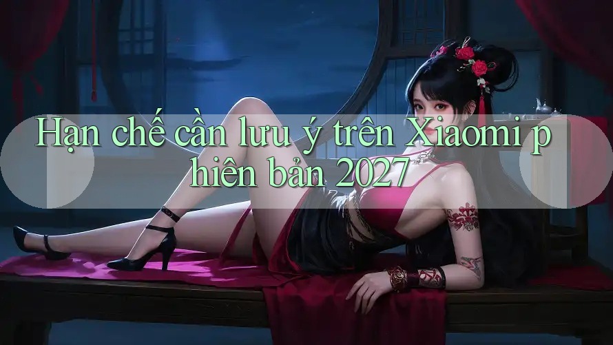 Hạn chế cần lưu ý trên Xiaomi phiên bản 2027