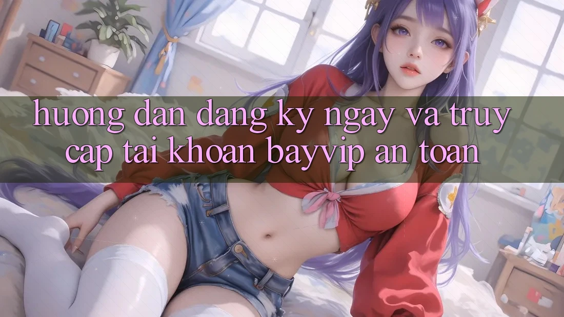 Hướng Dẫn Đăng ký ngay Và Truy cập tài khoản Bayvip An Toàn