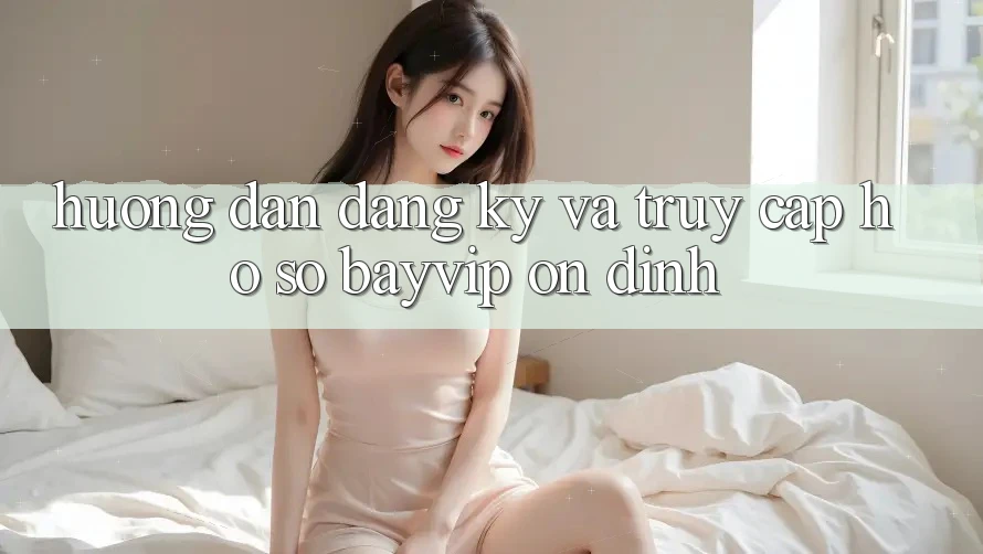 Hướng Dẫn Đăng Ký Và Truy cập hồ sơ Bayvip Ổn định