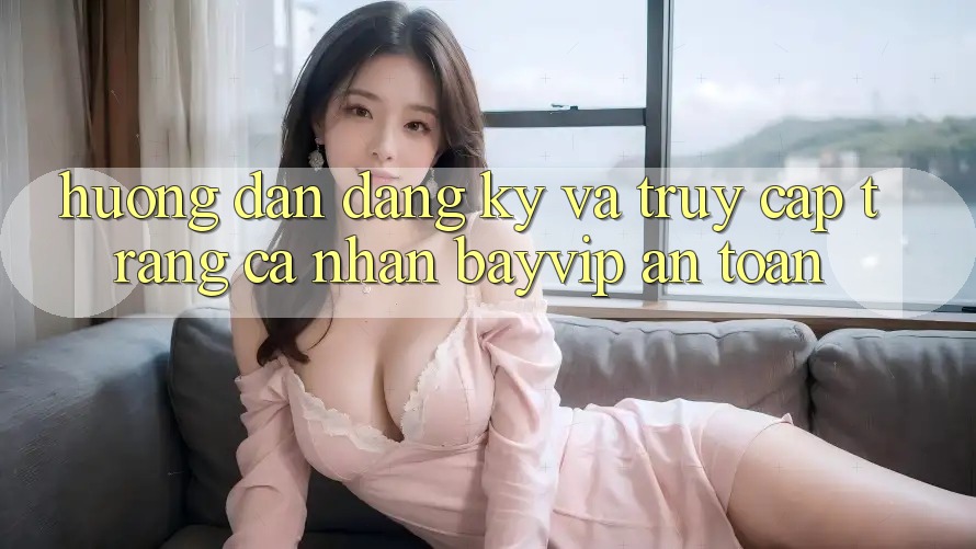 Hướng Dẫn Đăng Ký Và Truy cập trang cá nhân Bayvip An Toàn