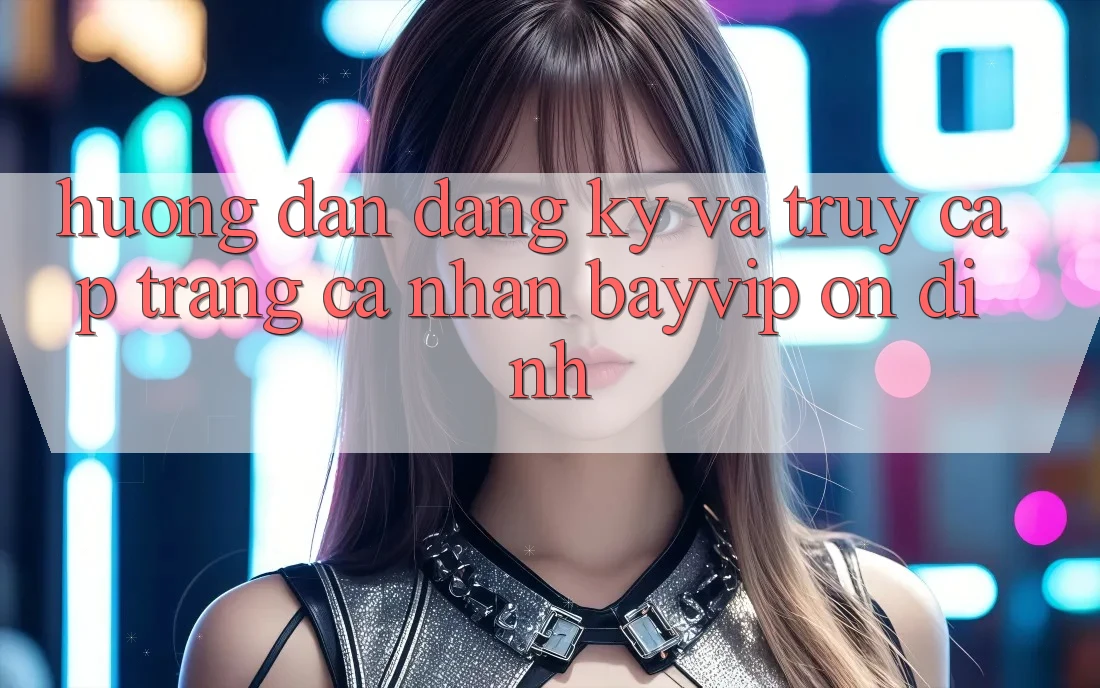 Hướng Dẫn Đăng Ký Và Truy cập trang cá nhân Bayvip Ổn định