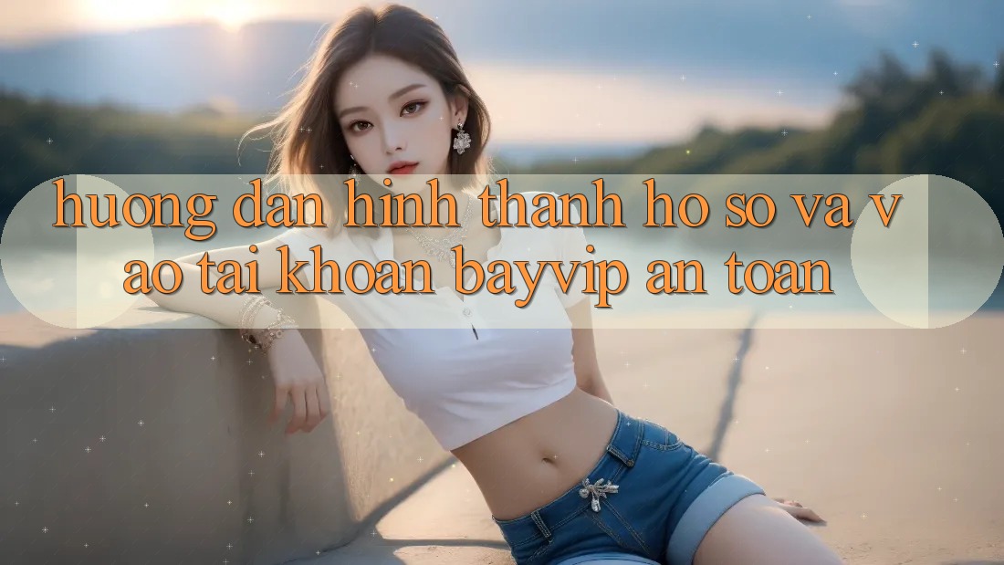 Hướng dẫn Hình thành hồ sơ Và Vào tài khoản Bayvip An Toàn