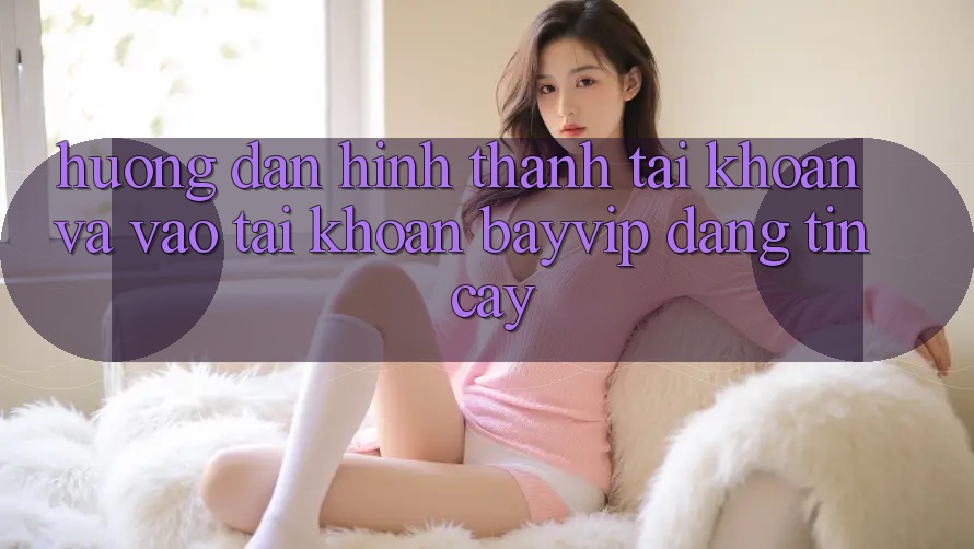 Hướng Dẫn Hình thành tài khoản Và Vào tài khoản Bayvip Đáng tin cậy