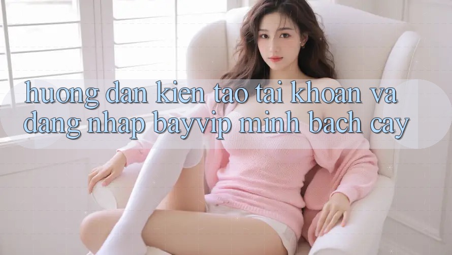 Hướng Dẫn Kiến tạo tài khoản Và Đăng Nhập Bayvip Minh bạch cậy
