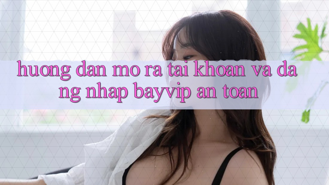 Hướng Dẫn Mở ra tài khoản Và Đăng Nhập Bayvip An Toàn