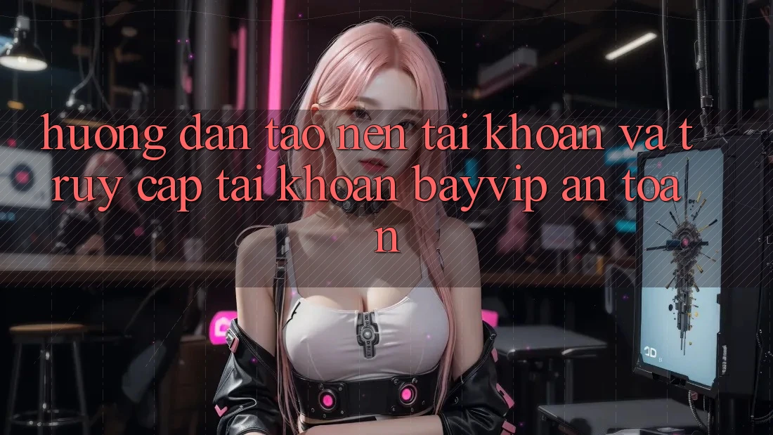 Hướng Dẫn Tạo nên tài khoản Và Truy cập tài khoản Bayvip An Toàn