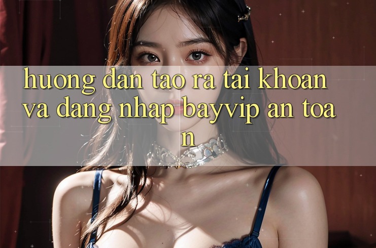 Hướng Dẫn Tạo ra tài khoản Và Đăng Nhập Bayvip An Toàn