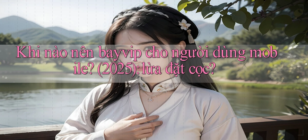 Khi nào nên bayvip cho người dùng mobile (2025) lừa đặt cọc