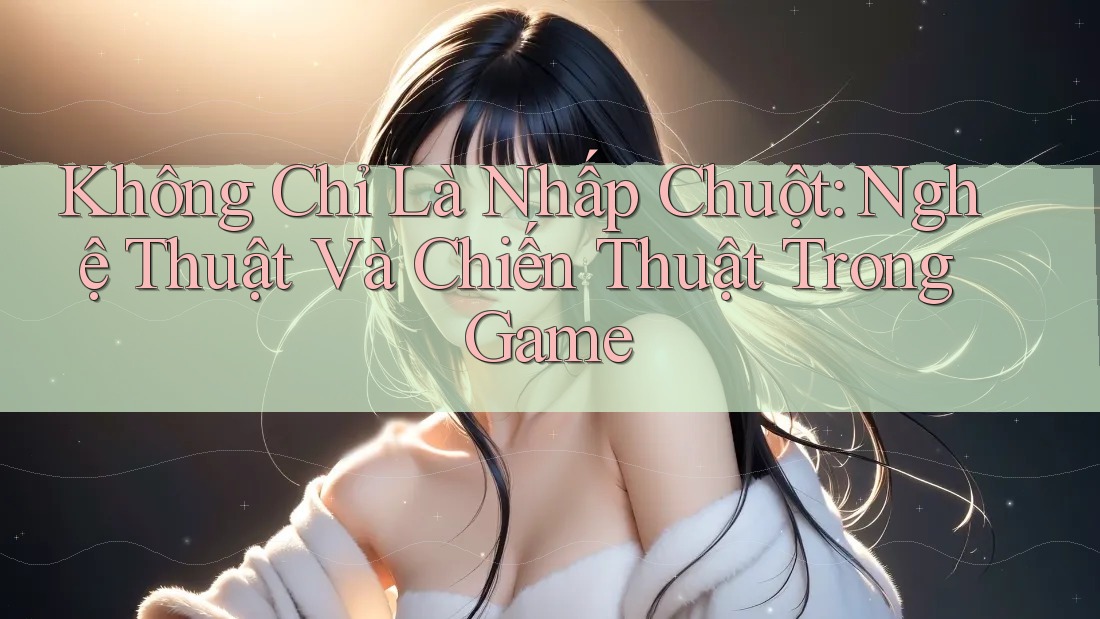 Không Chỉ Là Nhấp Chuột: Nghệ Thuật Và Chiến Thuật Trong Game