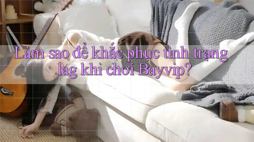 Làm sao để khắc phục tình trạng lag khi chơi Bayvip? Làm sao để khắc phục tình trạng lag khi chơi Bayvip?