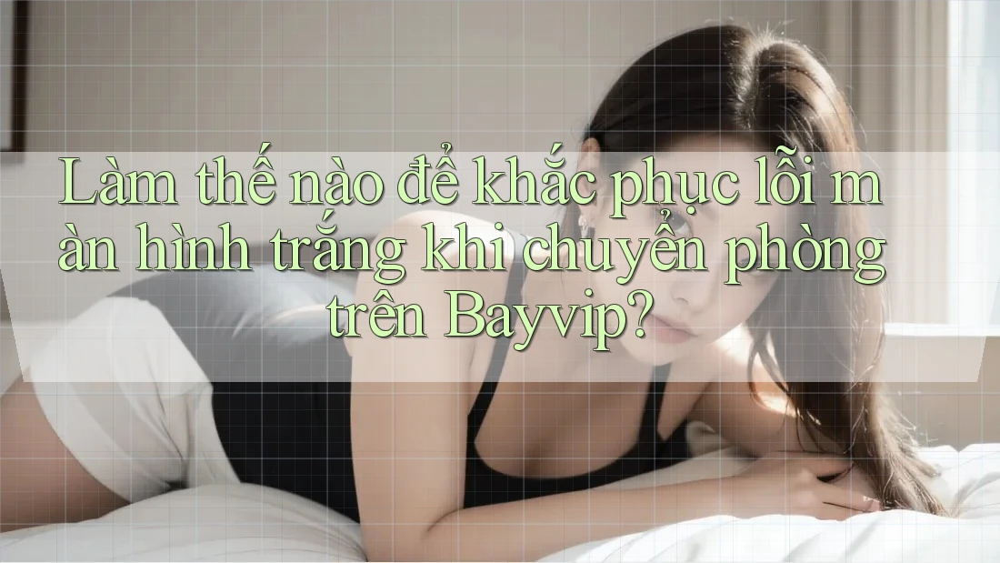 Làm thế nào để khắc phục lỗi màn hình trắng khi chuyển phòng trên Bayvip?