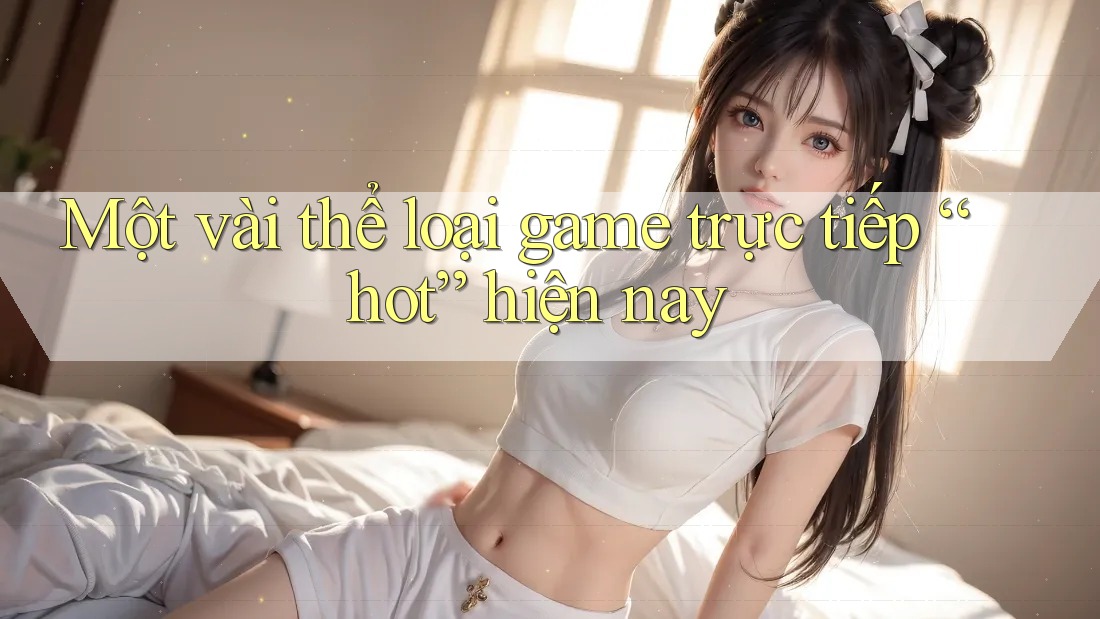 Một vài thể loại game trực tiếp “hot” hiện nay