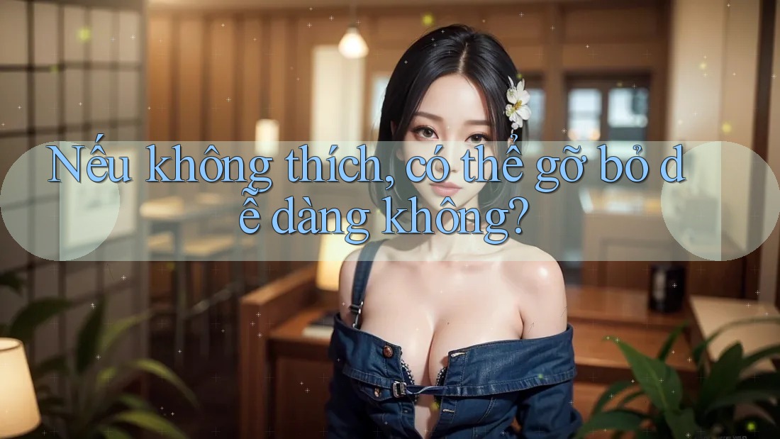 Nếu không thích, có thể gỡ bỏ dễ dàng không?