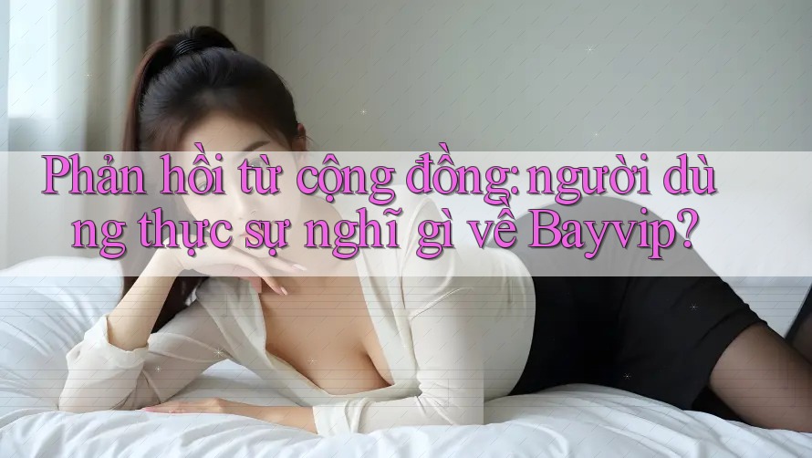 Phản hồi từ cộng đồng: người dùng thực sự nghĩ gì về Bayvip?