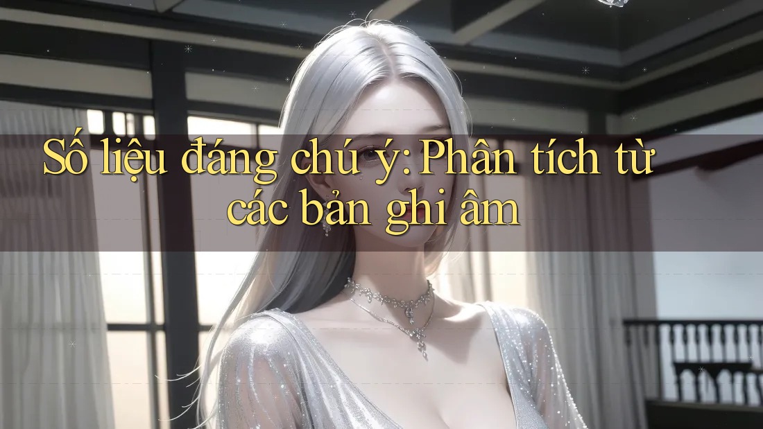 Số liệu đáng chú ý: Phân tích từ các bản ghi âm
