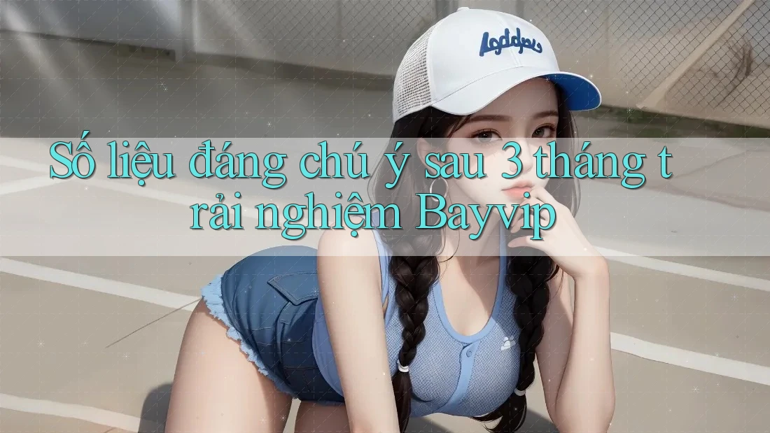 Số liệu đáng chú ý sau 3 tháng trải nghiệm Bayvip