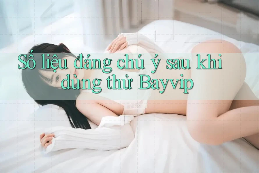 Số liệu đáng chú ý sau khi dùng thử Bayvip