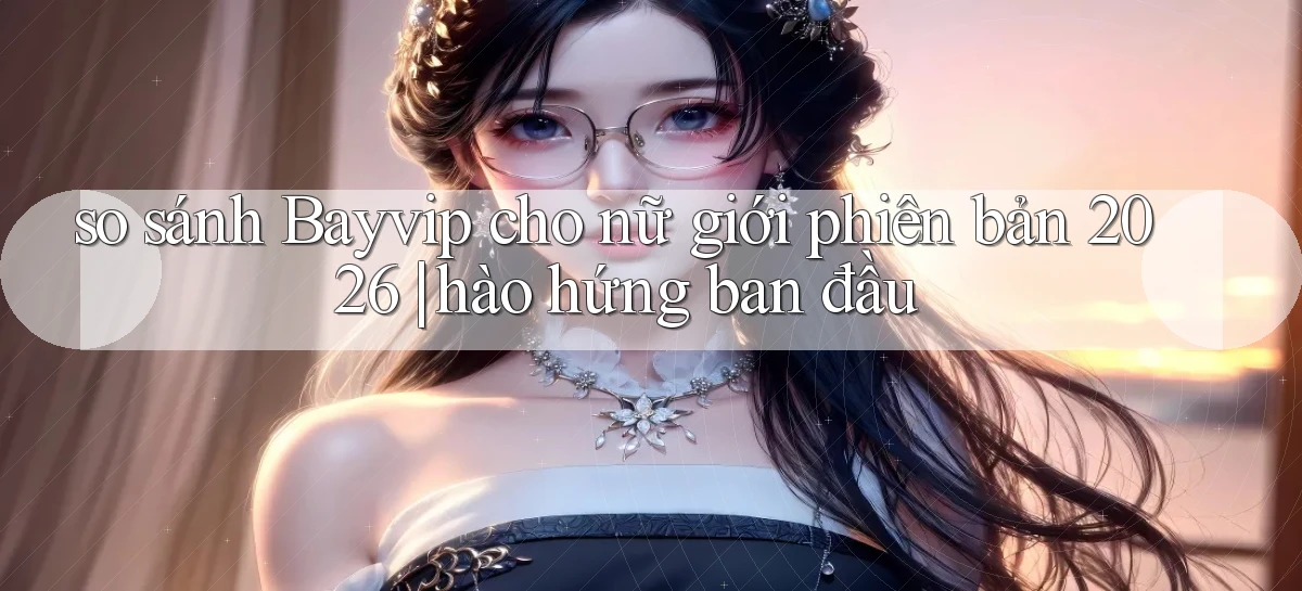 so sánh Bayvip cho nữ giới phiên bản 2026 hào hứng ban đầu
