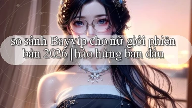 so sánh Bayvip cho nữ giới phiên bản 2026 hào hứng ban đầu