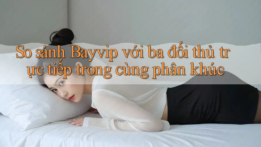 So sánh Bayvip với ba đối thủ trực tiếp trong cùng phân khúc