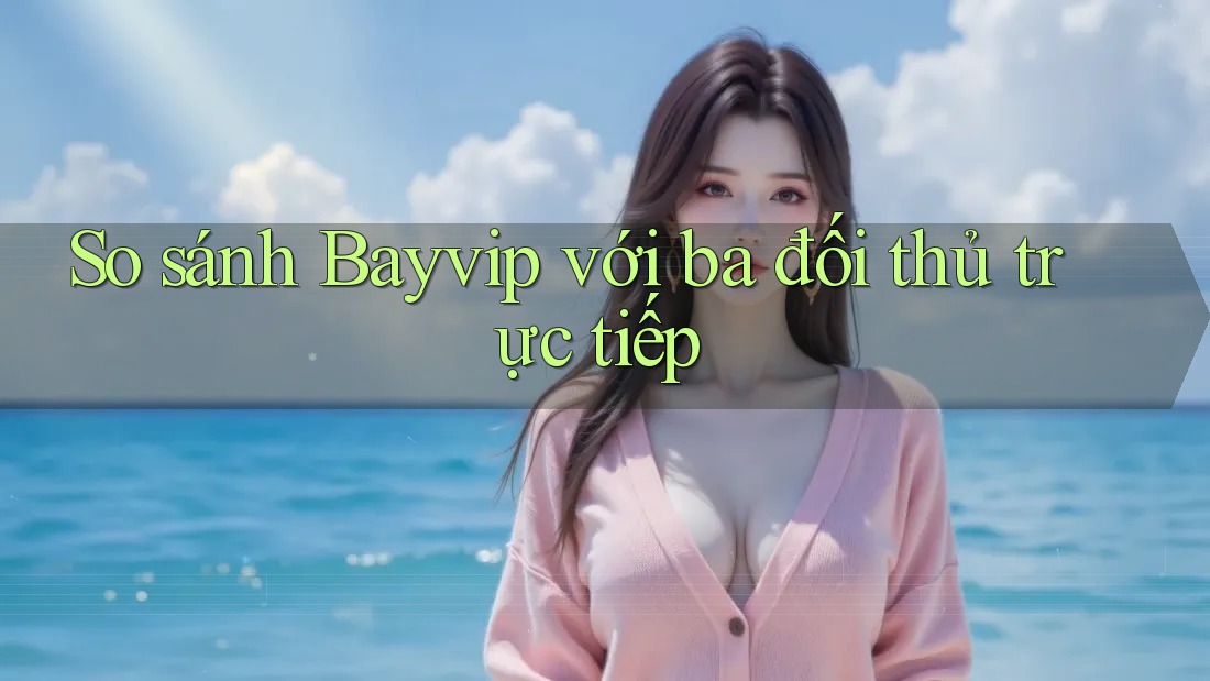So sánh Bayvip với ba đối thủ trực tiếp