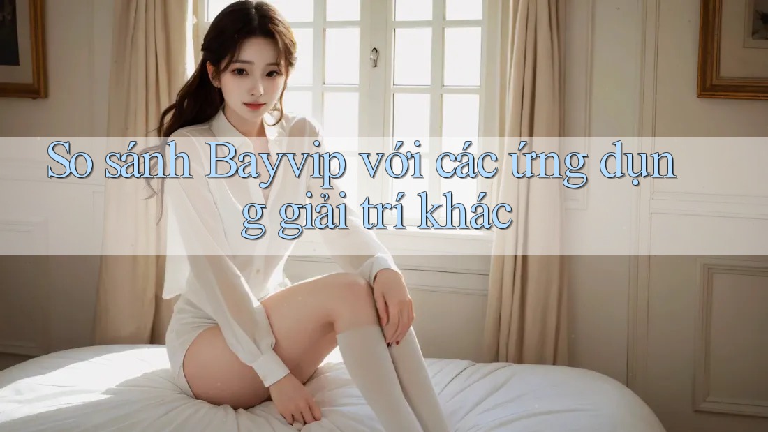 So sánh Bayvip với các ứng dụng giải trí khác