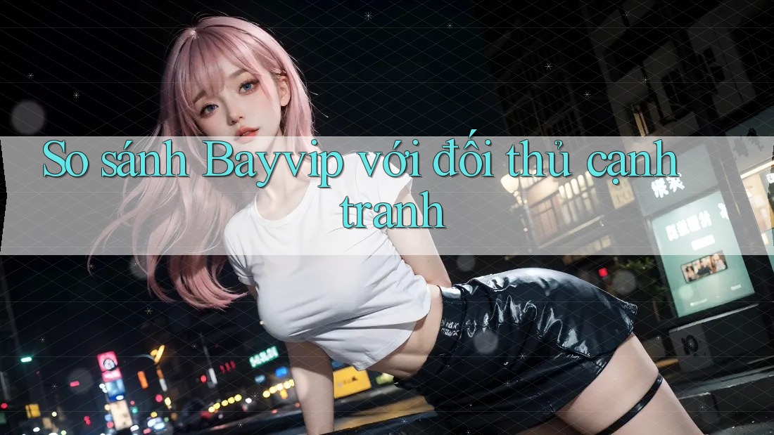 So sánh Bayvip với đối thủ cạnh tranh