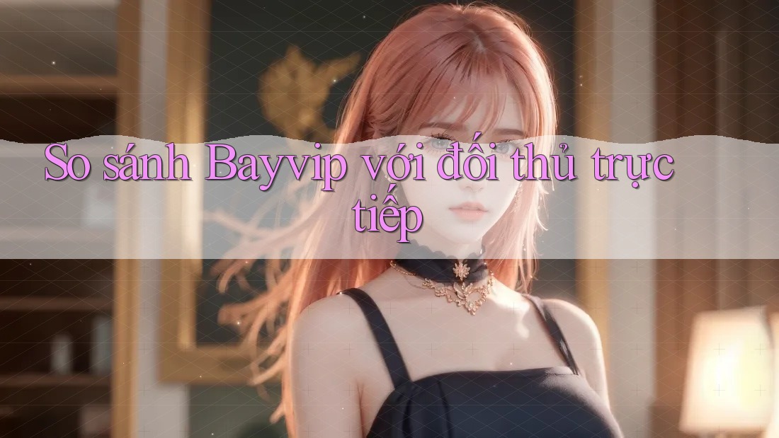 So sánh Bayvip với đối thủ trực tiếp