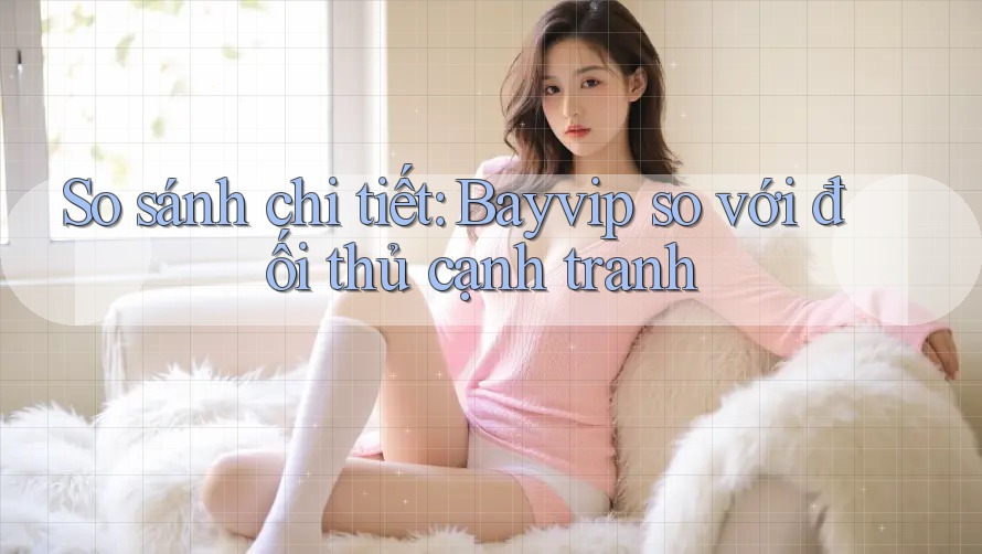 So sánh chi tiết: Bayvip so với đối thủ cạnh tranh