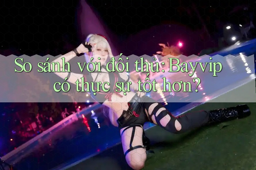 So sánh với đối thủ: Bayvip có thực sự tốt hơn?