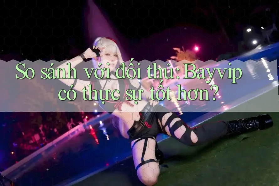 So sánh với đối thủ: Bayvip có thực sự tốt hơn?