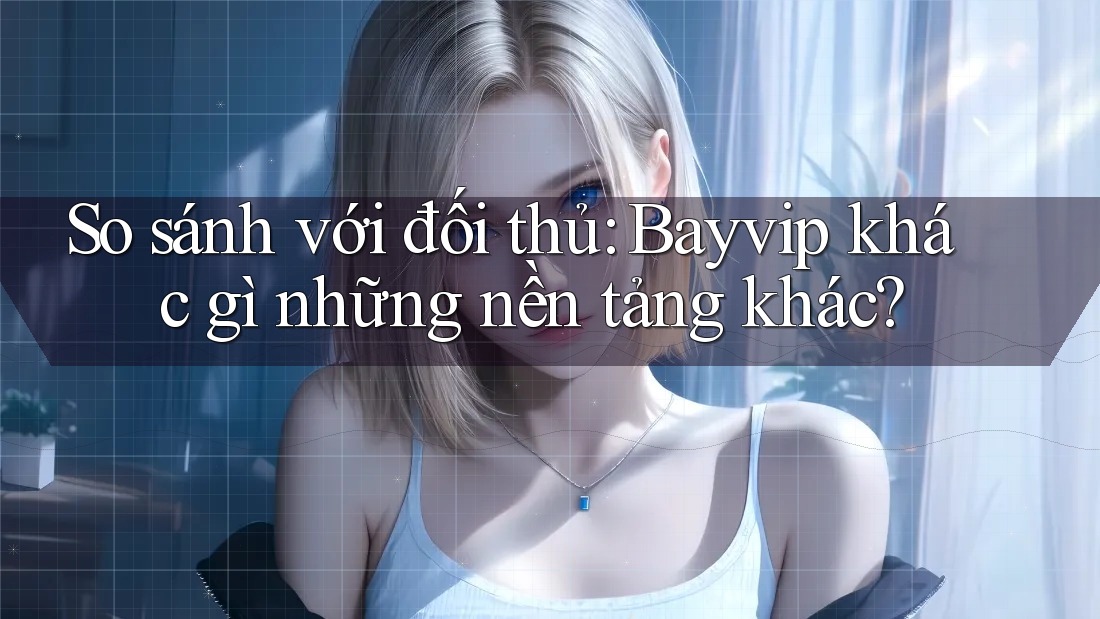 So sánh với đối thủ: Bayvip khác gì những nền tảng khác?