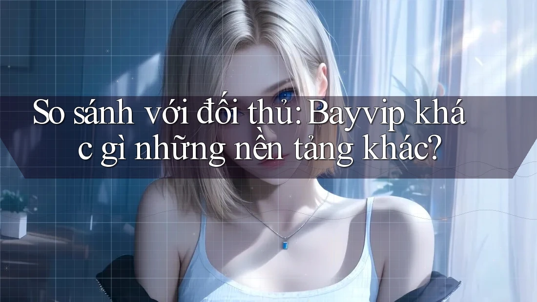 So sánh với đối thủ: Bayvip khác gì những nền tảng khác?