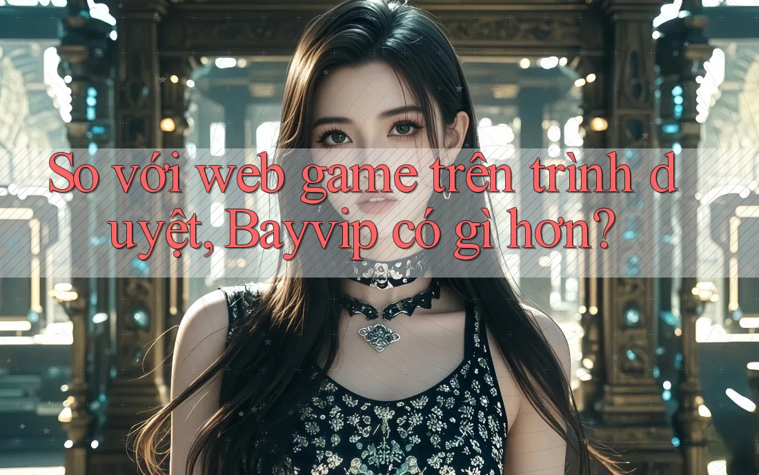 So với web game trên trình duyệt, Bayvip có gì hơn?