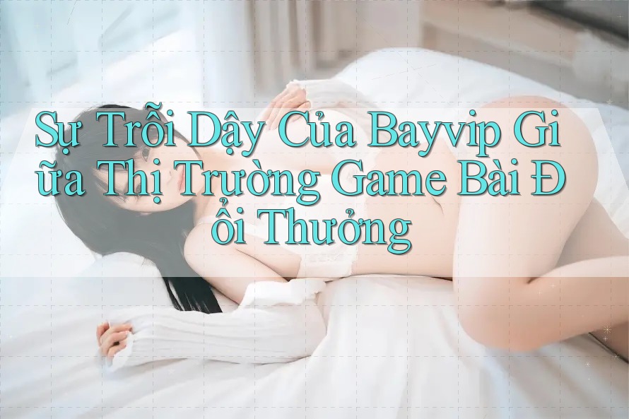 Sự Trỗi Dậy Của Bayvip Giữa Thị Trường Game Bài Đổi Thưởng Sự Trỗi Dậy Của Bayvip Giữa Thị Trường Game Bài Đổi Thưởng