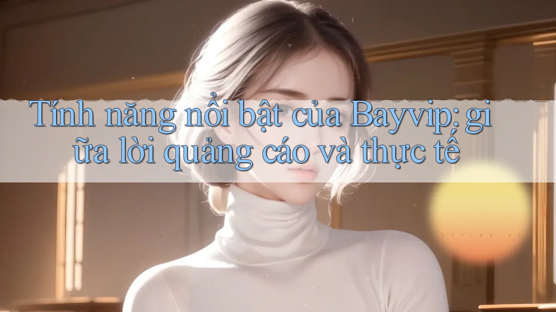 Tính năng nổi bật của Bayvip: giữa lời quảng cáo và thực tế