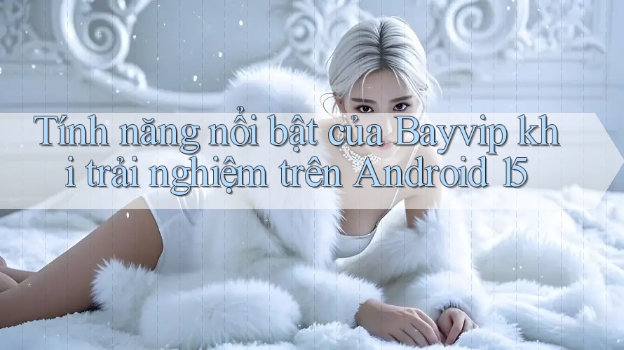 Tính năng nổi bật của Bayvip khi trải nghiệm trên Android 15