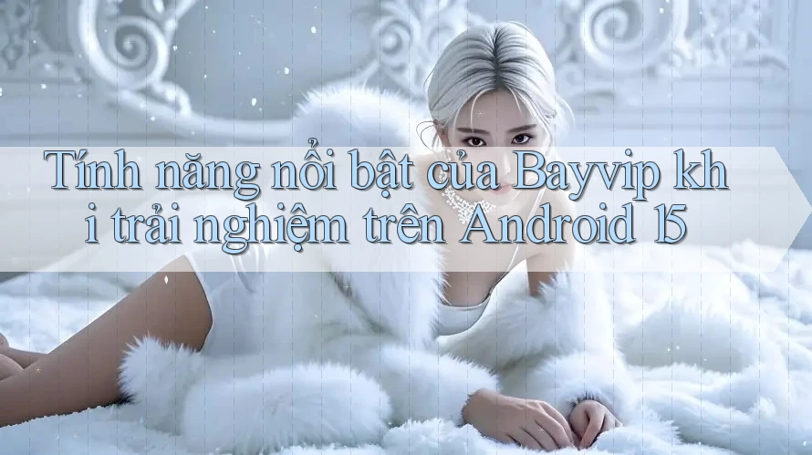 Tính năng nổi bật của Bayvip khi trải nghiệm trên Android 15