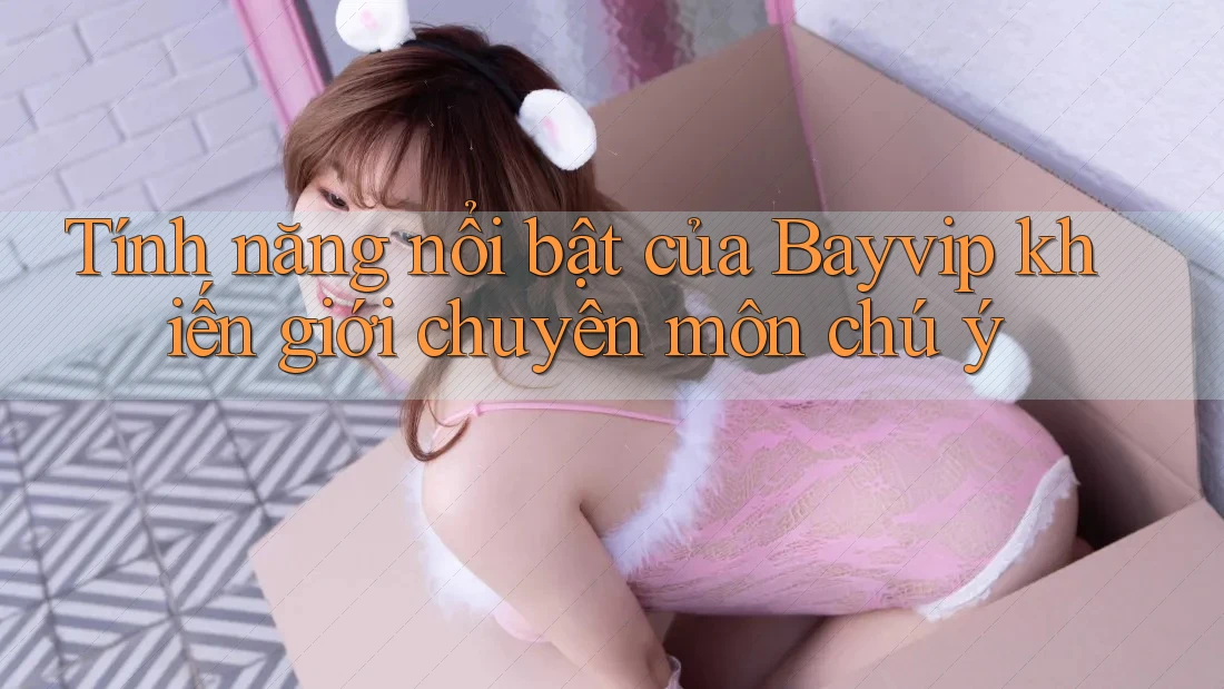Tính năng nổi bật của Bayvip khiến giới chuyên môn chú ý