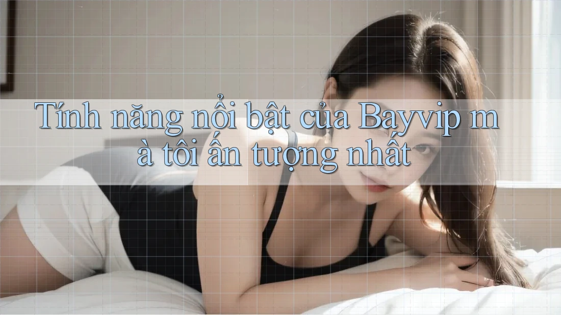 Tính năng nổi bật của Bayvip mà tôi ấn tượng nhất