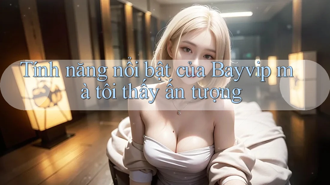 Tính năng nổi bật của Bayvip mà tôi thấy ấn tượng