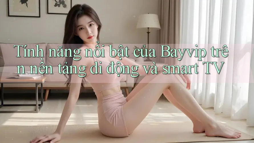 Tính năng nổi bật của Bayvip trên nền tảng di động và smart TV