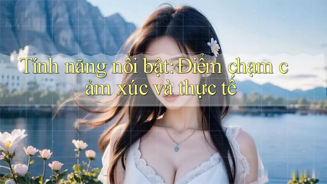 Tính năng nổi bật: Điểm chạm cảm xúc và thực tế