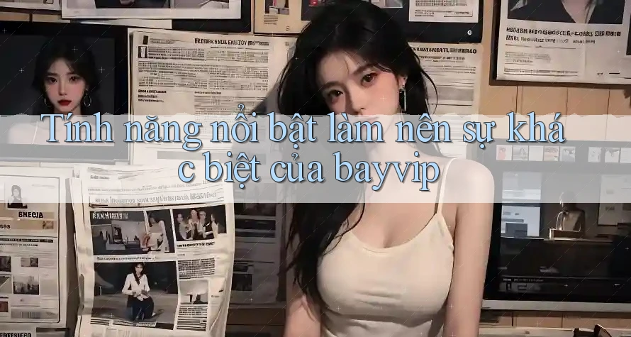 Tính năng nổi bật làm nên sự khác biệt của bayvip