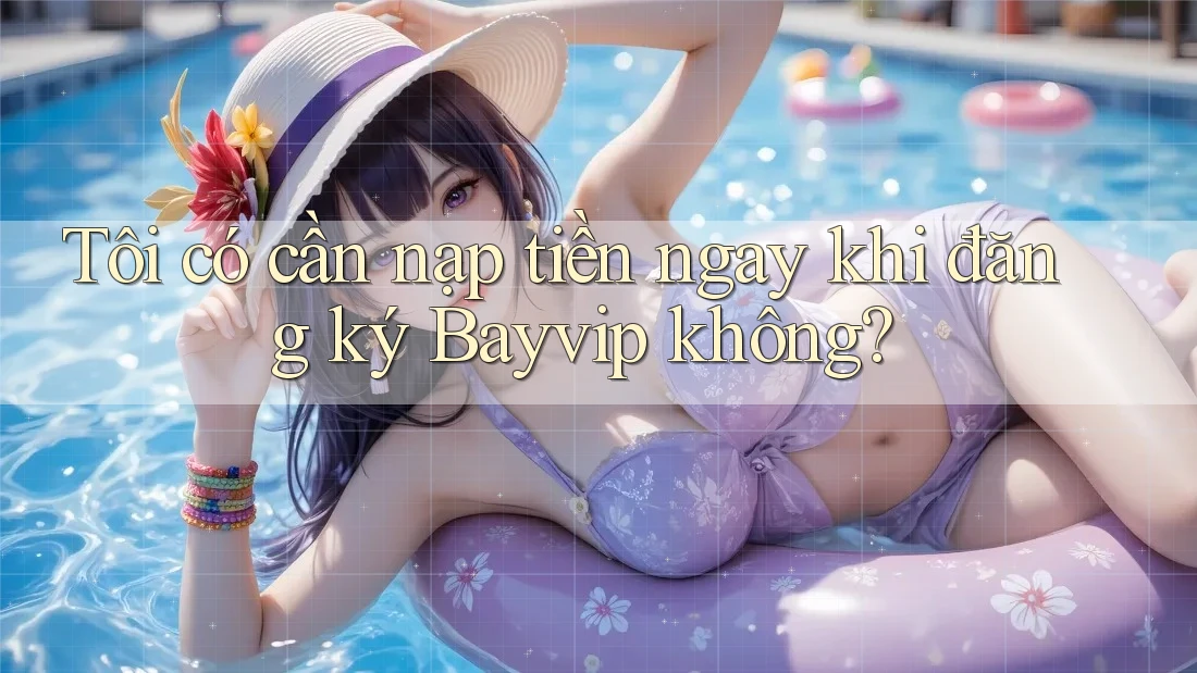 Tôi có cần nạp tiền ngay khi đăng ký Bayvip không? Tôi có cần nạp tiền ngay khi đăng ký Bayvip không?