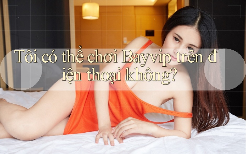 Tôi có thể chơi Bayvip trên điện thoại không?