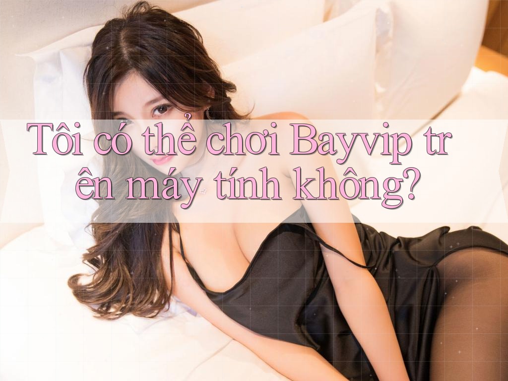 Tôi có thể chơi Bayvip trên máy tính không?