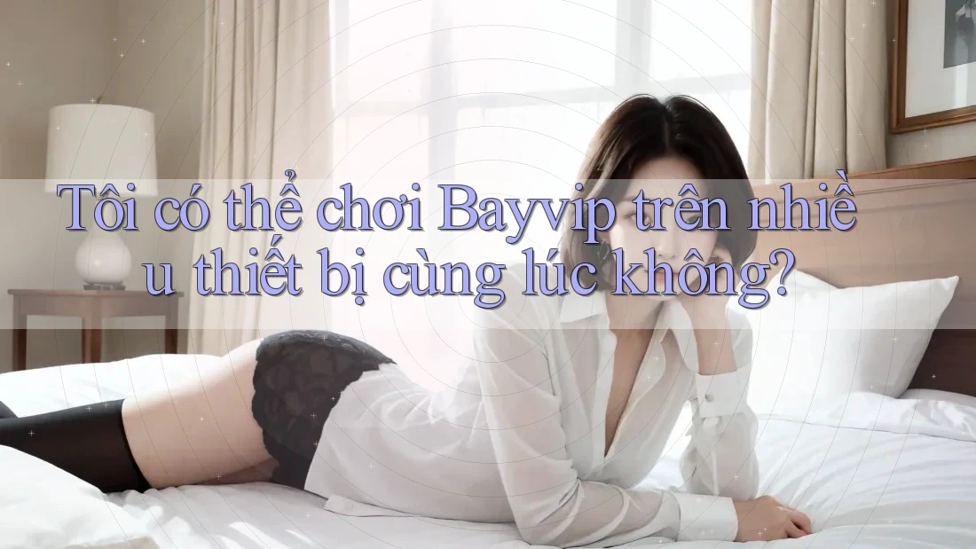 Tôi có thể chơi Bayvip trên nhiều thiết bị cùng lúc không?