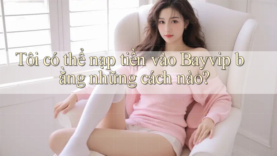 Tôi có thể nạp tiền vào Bayvip bằng những cách nào?